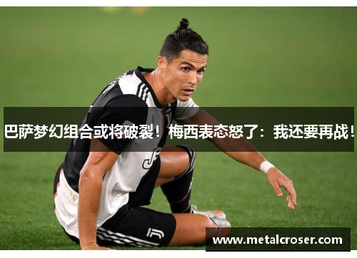 巴萨梦幻组合或将破裂！梅西表态怒了：我还要再战！
